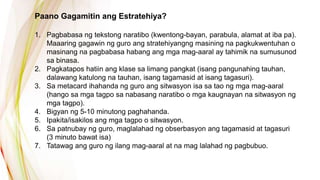 Paano Gagamitin ang Estratehiya?
1. Pagbabasa ng tekstong naratibo (kwentong-bayan, parabula, alamat at iba pa).
Maaaring gagawin ng guro ang stratehiyangng masining na pagkukwentuhan o
masinang na pagbabasa habang ang mga mag-aaral ay tahimik na sumusunod
sa binasa.
2. Pagkatapos hatiin ang klase sa limang pangkat (isang pangunahing tauhan,
dalawang katulong na tauhan, isang tagamasid at isang tagasuri).
3. Sa metacard ihahanda ng guro ang sitwasyon isa sa tao ng mga mag-aaral
(hango sa mga tagpo sa nabasang naratibo o mga kaugnayan na sitwasyon ng
mga tagpo).
4. Bigyan ng 5-10 minutong paghahanda.
5. Ipakita/isakilos ang mga tagpo o sitwasyon.
6. Sa patnubay ng guro, maglalahad ng obserbasyon ang tagamasid at tagasuri
(3 minuto bawat isa)
7. Tatawag ang guro ng ilang mag-aaral at na mag lalahad ng pagbubuo.
 
