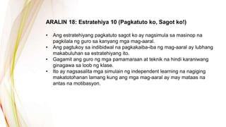 ARALIN 18: Estratehiya 10 (Pagkatuto ko, Sagot ko!)
• Ang estratehiyang pagkatuto sagot ko ay nagsimula sa masinop na
pagkilala ng guro sa kanyang mga mag-aaral.
• Ang pagtukoy sa indibidwal na pagkakaiba-iba ng mag-aaral ay lubhang
makabuluhan sa estratehiyang ito.
• Gagamit ang guro ng mga pamamaraan at teknik na hindi karaniwang
ginagawa sa loob ng klase.
• Ito ay nagsasalita mga simulain ng independent learning na nagiging
makatotohanan lamang kung ang mga mag-aaral ay may mataas na
antas na motibasyon.
 