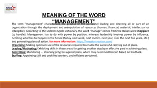 MEANING OF THE WORD
“MANAGEMENT”
The term "management" characterizes the process of the personnel leading and directing all or part of an
organization through the deployment and manipulation of resources (human, financial, material, intellectual or
intangible). According to the Oxford English Dictionary, the word "manage“ comes from the Italian word maggiore
(to handle). Management has to do with power by position, whereas leadership involves power by influence.
deciding what has to happen in the future (today, next week, next month, next year, over the next five years, etc.)
and generating plans of action. for more information: https://newstarcreation.com/
Organizing: Making optimum use of the resources required to enable the successful carrying out of plans.
Leading/Motivating: Exhibiting skills in these areas for getting another stoplayan effective part in achieving plans.
Controlling: Monitoring — checking progress against plans, which may need modification based on feedback.
Staffing: Appointing skill and unskilled workers, and efficient personnel.
 