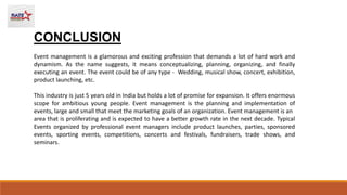 CONCLUSION
Event management is a glamorous and exciting profession that demands a lot of hard work and
dynamism. As the name suggests, it means conceptualizing, planning, organizing, and finally
executing an event. The event could be of any type - Wedding, musical show, concert, exhibition,
product launching, etc.
This industry is just 5 years old in India but holds a lot of promise for expansion. It offers enormous
scope for ambitious young people. Event management is the planning and implementation of
events, large and small that meet the marketing goals of an organization. Event management is an
area that is proliferating and is expected to have a better growth rate in the next decade. Typical
Events organized by professional event managers include product launches, parties, sponsored
events, sporting events, competitions, concerts and festivals, fundraisers, trade shows, and
seminars.
 