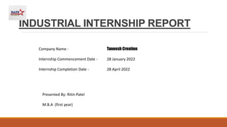INDUSTRIAL INTERNSHIP REPORT
Company Name - Taneesh Creation
Internship Commencement Date - 28 January 2022
Internship Completion Date - 28 April 2022
Presented By: Ritin Patel
M.B.A (first year)
 
