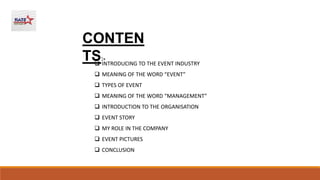  INTRODUCING TO THE EVENT INDUSTRY
 MEANING OF THE WORD “EVENT”
 TYPES OF EVENT
 MEANING OF THE WORD “MANAGEMENT”
 INTRODUCTION TO THE ORGANISATION
 EVENT STORY
 MY ROLE IN THE COMPANY
 EVENT PICTURES
 CONCLUSION
CONTEN
TS:-
 