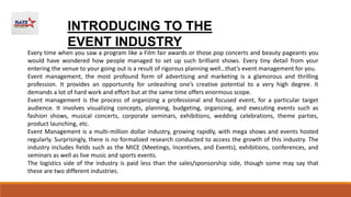 Every time when you saw a program like a Film fair awards or those pop concerts and beauty pageants you
would have wondered how people managed to set up such brilliant shows. Every tiny detail from your
entering the venue to your going out is a result of rigorous planning well…that’s event management for you.
Event management, the most profound form of advertising and marketing is a glamorous and thrilling
profession. It provides an opportunity for unleashing one’s creative potential to a very high degree. It
demands a lot of hard work and effort but at the same time offers enormous scope.
Event management is the process of organizing a professional and focused event, for a particular target
audience. It involves visualizing concepts, planning, budgeting, organizing, and executing events such as
fashion shows, musical concerts, corporate seminars, exhibitions, wedding celebrations, theme parties,
product launching, etc.
Event Management is a multi-million dollar industry, growing rapidly, with mega shows and events hosted
regularly. Surprisingly, there is no formalized research conducted to access the growth of this industry. The
industry includes fields such as the MICE (Meetings, Incentives, and Events), exhibitions, conferences, and
seminars as well as live music and sports events.
The logistics side of the industry is paid less than the sales/sponsorship side, though some may say that
these are two different industries.
INTRODUCING TO THE
EVENT INDUSTRY
 