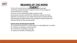 MEANING OF THE WORD
“EVENT”
The use of unconventional media / method involving people
witnessing a happening within a capsule of time, for the purpose of
communication of a message.
An event is a live multimedia package carried out with
preconceived concept customized or modified to achieve the clients’
objectives of reaching out and suitably influencing the sharply defined,
specially gathered target audience by providing at complete experience
and and a venue for two way interaction.
Event in terms of Cultural and social life
 In cultural and social life, an event refers to a social gathering or activity.
 A festival, for example a musical festival
 A ceremony, for example a marriage
 A party, for example a birthday party
 