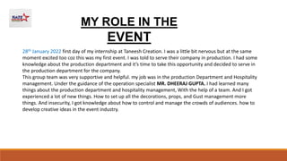 MY ROLE IN THE
EVENT
28th January 2022 first day of my internship at Taneesh Creation. I was a little bit nervous but at the same
moment excited too coz this was my first event. I was told to serve their company in production. I had some
knowledge about the production department and it’s time to take this opportunity and decided to serve in
the production department for the company.
This group team was very supportive and helpful. my job was in the production Department and Hospitality
management. Under the guidance of the operation specialist MR. DHEERAJ GUPTA. I had learned many
things about the production department and hospitality management, With the help of a team. And I got
experienced a lot of new things. How to set up all the decorations, props, and Gust management more
things. And insecurity, I got knowledge about how to control and manage the crowds of audiences. how to
develop creative ideas in the event industry.
 