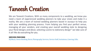 We are Taneesh Creations. With so many components to a wedding, we know you
need a team of experienced wedding planners to take your vision and make it a
reality. We are a team of trained wedding planners based in Jaunpur to help you
with your wedding planning process. From helping you find your perfect venue,
managing all your vendors, and creating your overall wedding style to designing
your floral designs and décor, selecting cuisine to stationery design~ we take care of
it all! We do everything for you.
SERVICES PROVIDED
DJ/Music, Venue Booking, Decor, Photography Services, Service Staff, Invitations, Catering, Gifts.
 