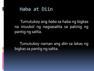 Haba at Diin
Tumutukoy ang haba sa haba ng bigkas
na iniuukol ng nagsasalita sa patinig ng
pantig ng salita.
Tumutukoy naman ang diin sa lakas ng
bigkas sa pantig ng salita.
 