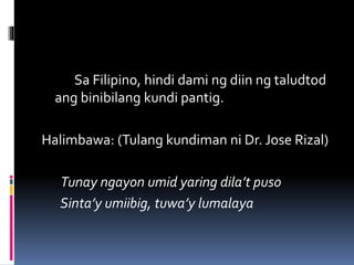 Sa Filipino, hindi dami ng diin ng taludtod
ang binibilang kundi pantig.
Halimbawa: (Tulang kundiman ni Dr. Jose Rizal)
Tunay ngayon umid yaring dila’t puso
Sinta’y umiibig, tuwa’y lumalaya
 