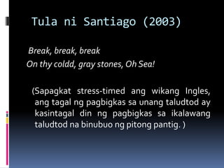 Tula ni Santiago (2003)
Break, break, break
On thy coldd, gray stones, Oh Sea!
(Sapagkat stress-timed ang wikang Ingles,
ang tagal ng pagbigkas sa unang taludtod ay
kasintagal din ng pagbigkas sa ikalawang
taludtod na binubuo ng pitong pantig. )
 