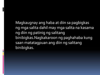 Magkaugnay ang haba at diin sa pagbigkas
ng mga salita dahil may mga salita na kasama
ng diin ng patinig ng salitang
binibigkas.Nagkakaroon ng paghahaba kung
saan matatagpuan ang diin ng salitang
binibigkas.
 