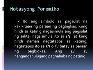 Notasyong Ponemiko
- Ito ang simbolo sa pagsulat na
kakikitaan ng paraan ng pagbigkas. Kung
hindi sa katinig nagsisimula ang pagsulat
ng salita, nagsisimula ito sa /?/ at kung
hindi naman nagtatapos sa katinig,
nagtatapos ito sa /?/ o /h/ batay sa paraan
ng pagbigkas. Ang /./ ay
nangangahulugang paghahaba ng patinig.
 