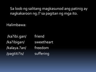Sa loob ng salitang magkasunod ang patinig ay
nagkakaroon ng /? sa pagitan ng mga ito.
Halimbawa:
/ka?ibi.gan/ friend
/ka?ibigan/ sweetheart
/kalaya.?an/ freedom
/pagtiti?is/ suffering
 