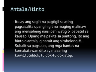 Antala/Hinto
- Ito ay ang saglit na pagtigil sa ating
pagsasalita upang higit na maging malinaw
ang mensaheng nais ipahiwatig o ipabatid sa
kausap. Upang maipakita sa puntong, ito ang
hinto o antala, ginamit ang simbolong #.
Subalit sa pagsulat, ang mga bantas na
kumakatawan dito ay maaaring
kuwit,tutuldok, tuldok-tuldok atbp.
 