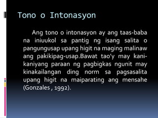 Tono o Intonasyon
Ang tono o intonasyon ay ang taas-baba
na iniuukol sa pantig ng isang salita o
pangungusap upang higit na maging malinaw
ang pakikipag-usap.Bawat tao’y may kani-
kaniyang paraan ng pagbigkas ngunit may
kinakailangan ding norm sa pagsasalita
upang higit na maiparating ang mensahe
(Gonzales , 1992).
 
