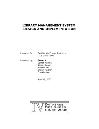 LIBRARY MANAGEMENT SYSTEM:
  DESIGN AND IMPLEMENTATION




Prepared for:   Cynthia Xin Zhang, Instructor
                ITCS 3160 - 001

Prepared by:    Group 4
                Darren Adams
                Sergey Begun
                Andrew Fail
                Shawn Haigler
                Franklin Lee


                April 18, 2007
 