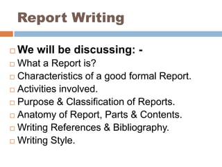 Report Writing We will be discussing: - What a Report is? Characteristics of a good formal Report. Activities involved. Purpose & Classification of Reports. Anatomy of Report, Parts & Contents. Writing References & Bibliography. Writing Style. 