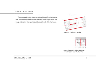 CONSTRUCTION 
GROUND FLOOR PLAN 
SECTION A-A 
Figure 4.5 Placement of walls on the floor plan and section of shop houses No. 40 and 42. 
The two party wall on both side of the buildings (Figure 4.5) are load bearing walls. The load bearing walls at both sides of the shop houses support the roof load through timber purlins which span horizontally across the width of the shop houses. 
TAYLOR‟S UNIVERSITY 
SCHOOL OF ARCHITECTURE, BUILDING AND DESIGN 
85  