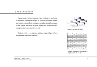 CONSTRUCTION 
The wall consist of soft burnt clay bricks (Figure 4.6). Bricks are used for their fire resistance in preventing the spread of fire in a closely packed area and their good insulation properties. Bricks exhibit above normal thermal insulation compared to other materials, even timber, by slowly releasing and absorbing heat thus keeping internal temperatures constant and cool. 
The bricks are laid in a row of stretcher called a running bond (Figure 4.7), and laid together with layers of brick lime mortar. 
Figure 4.6 Soft burnt clay bricks. 
Figure 4.7 Running bond of bricks used in shop houses No. 40 and 42. 
TAYLOR‟S UNIVERSITY 
SCHOOL OF ARCHITECTURE, BUILDING AND DESIGN 
86  