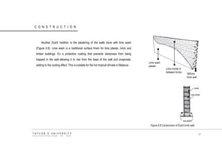 CONSTRUCTION 
Another Dutch tradition is the plastering of the walls done with lime wash (Figure 4.8). Lime wash is a traditional surface finish for lime plaster, brick and timber buildings. It‟s a protective coating that prevents dampness from being trapped in the wall allowing it to rise from the base of the wall and evaporate, adding to the cooling effect. This is suitable for the hot tropical climate in Malacca. 
Lime wash plaster 
Lime mortar in between bricks 
300mm brick wall 
Figure 4.8 Construction of Dutch brick wall. 
TAYLOR‟S UNIVERSITY 
SCHOOL OF ARCHITECTURE, BUILDING AND DESIGN 
87  