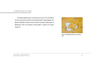 CONSTRUCTION 
The building regulations back in the days were not as strict. Thus, the walls do not have a damp proof course like most conventional walls in todays buildings. This allows the absorption of salt from the soil on the floor and causes a defect known as efflorescence, which is the presence of white powder or crystals on the surface (Figure 4.9). 
Figure 4.9 Efflorescence effect on the interior wall. 
TAYLOR‟S UNIVERSITY 
SCHOOL OF ARCHITECTURE, BUILDING AND DESIGN 
88  