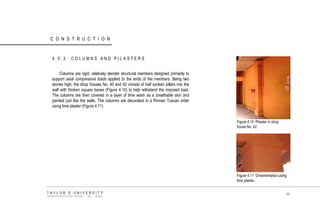 CONSTRUCTION 
4.0.3 COLUMNS AND PILASTERS 
Columns are rigid, relatively slender structural members designed primarily to support axial compressive loads applied to the ends of the members. Being two stories high, the shop houses No. 40 and 42 consist of half sunken pillars into the wall with thicken square bases (Figure 4.10) to help withstand the imposed load. The columns are then covered in a layer of lime wash as a breathable skin and painted just like the walls. The columns are decorated in a Roman Tuscan order using lime plaster (Figure 4.11) Figure 4.10 Pilaster in shop house No. 42. 
Figure 4.11 Ornamentation using lime plaster. 
TAYLOR‟S UNIVERSITY 
SCHOOL OF ARCHITECTURE, BUILDING AND DESIGN 
89  