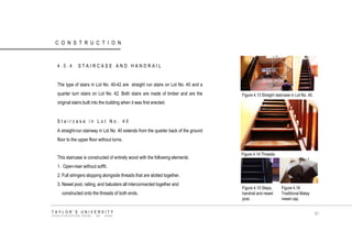 CONSTRUCTION 
4.0.4 STAIRCASE AND HANDRAIL 
The type of stairs in Lot No. 40-42 are straight run stairs on Lot No. 40 and a quarter turn stairs on Lot No. 42. Both stairs are made of timber and are the original stairs built into the building when it was first erected. 
Staircase in Lot No. 40 
A straight-run stairway in Lot No. 40 extends from the quarter back of the ground floor to the upper floor without turns. 
This staircase is constructed of entirely wood with the following elements: 
1. Open-riser without soffit. 
2. Full stringers slopping alongside threads that are slotted together. 
3. Newel post, railing, and balusters all interconnected together and 
constructed onto the threads of both ends. 
Figure 4.13 Straight staircase in Lot No. 40. 
Figure 4.14 Threads. 
Figure 4.15 Steps, handrail and newel post. 
Figure 4.16 Traditional Malay newel cap. TAYLOR‟S UNIVERSITY SCHOOL OF ARCHITECTURE, BUILDING AND DESIGN 
91  