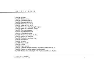 LIST OF FIGURES 
TAYLOR‟S UNIVERSITY 
SCHOOL OF ARCHITECTURE, BUILDING AND DESIGN 
ix 
Figure 3.46 Archway. 
Figure 3.47 Blocked archway. 
Figure 3.48 Staircase in Lot No. 42. 
Figure 3.49 Staircase in Lot No. 40. 
Figure 3.50 Newel cap in Lot No. 42. 
Figure 3.51 Newel cap in Lot No. 40. 
Figure 3.52 Newel cap in Pulau Duyong, Terengganu. 
Figure 3.53 Newel cap in Janda Baik, Pahang. 
Figure 3.54 The shop house‟s attic. 
Figure 3.55 Air well at the rear court. 
Figure 3.56 Timber window shutter. 
Figure 3.57 Timber window shutter with stiles. 
Figure 3.58 Bean tip iron strap hinge. 
Figure 3.59 Traditional L-type shutter hinge. 
Figure 3.60 Arched alcove. 
Figure 3.61 Air vents. 
Figure 3.62 Water collector. 
Figure 3.63 Cornice. 
Figure 3.64 „Cyme Reversa‟. 
Figure 3.65 Terracotta decorative floor tiles in the main court of shop house No. 40. 
Figure 3.66 Plywood on the front façade of the shop houses. 
Figure 3.67 Bamboo blinds on the façade of the shop houses and the back alley door. 
 