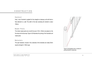 CONSTRUCTION 
Handrail 
Only 1 set of handrail is applied for this straight-run stairway as the left side is fully attached to a wall. The width of the stair excluding the handrail is about 709mm. 
Newel Posts 
The timber newel posts are cut with the size of 100 x 100mm are placed on the first step and the last step. Figure 4.20 illustrates the jointing of the handrails and newel posts. 
Balusters 
The open balusters, housed in the underside of the handrails are mostly 35mm square arranged in 128mm gap. 
Figure 4.20 Exploded view on method of joining handrail to newel post. TAYLOR‟S UNIVERSITY SCHOOL OF ARCHITECTURE, BUILDING AND DESIGN 
95  