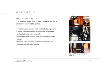 CONSTRUCTION 
Staircase in Lot No. 42 A quarter-turn stairway in Lot 42 makes a right-angled turn from the entrance on the ground floor to the upper floor. This staircase is constructed of entirely wood with the following elements: 1. Stringers running alongside risers and threads, openly housed with the profile of the threads and risers without soffit. 2. Horizontal threads with nosing and vertical risers that are placed onto the stringers. 3. Newel post, railing, and balusters are all interconnected together and constructed onto the threads of both ends Figure 4.21 Staircase in Lot No. 42. 
Figure 4.22 Newel cap on staircase in Lot No. 42. 
TAYLOR‟S UNIVERSITY 
SCHOOL OF ARCHITECTURE, BUILDING AND DESIGN 
96  