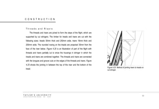CONSTRUCTION 
Threads and Risers 
The threads and risers are joined to form the steps of the flight, which are supported by cut stringers. The timber for treads and risers are cut with the following sizes: treads 30mm thick and 250mm wide, risers 18mm thick and 200mm wide. The rounded nosing on the treads are projected 35mm from the face of the riser below. Figure 4.25 is an illustration of part of the flight with threads and risers partially cut to show the housings in stringer in which the treads and risers are combined together. The threads and risers are connected with the tongues and groove cuts on the edges of the threads and risers. Figure 4.25 shows the jointing in between the top of the riser and the bottom of the tread. Figure 4.25 Method of jointing risers to treads on cut stringer. TAYLOR‟S UNIVERSITY SCHOOL OF ARCHITECTURE, BUILDING AND DESIGN 99  