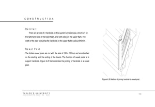 CONSTRUCTION Handrail There are a total of 3 handrails on this quarter-turn staircase, which is 1 on the right hand-side of the lower flight, and both sides on the upper flight. The width of the stair excluding the handrails on the upper flight is about 940mm. Newel Post The timber newel posts are cut with the size of 100 x 100mm and are attached on the starting and the ending of the treads. The function of newel posts is to support handrails. Figure 4.26 demonstrates the jointing of handrails to a newel post. 
Figure 4.26 Method of joining handrail to newel post. 
TAYLOR‟S UNIVERSITY 
SCHOOL OF ARCHITECTURE, BUILDING AND DESIGN 
100  
