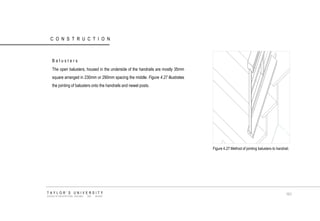 CONSTRUCTION Balusters The open balusters, housed in the underside of the handrails are mostly 35mm square arranged in 230mm or 290mm spacing the middle. Figure 4.27 illustrates the jointing of balusters onto the handrails and newel posts. Figure 4.27 Method of jointing balusters to handrail. TAYLOR‟S UNIVERSITY SCHOOL OF ARCHITECTURE, BUILDING AND DESIGN 101  