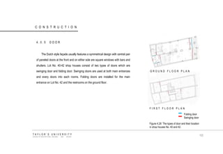 CONSTRUCTION 
4.0.5 DOOR 
The Dutch style façade usually features a symmetrical design with central pair of paneled doors at the front and on either side are square windows with bars and shutters. Lot No. 40-42 shop houses consist of two types of doors which are swinging door and folding door. Swinging doors are used at both main entrances and every doors into each rooms. Folding doors are installed for the main entrance on Lot No. 42 and the restrooms on the ground floor. 
Folding door 
Swinging door 
GROUND FLOOR PLAN FIRST FLOOR PLAN Figure 4.28 The types of door and their location in shop houses No. 40 and 42. TAYLOR‟S UNIVERSITY SCHOOL OF ARCHITECTURE, BUILDING AND DESIGN 102  
