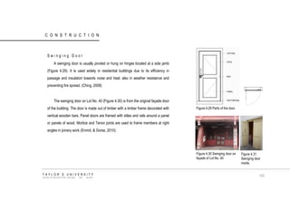 CONSTRUCTION 
Swinging Door 
A swinging door is usually pivoted or hung on hinges located at a side jamb (Figure 4.29). It is used widely in residential buildings due to its efficiency in passage and insulation towards noise and heat; also in weather resistance and preventing fire spread. (Ching, 2008) 
The swinging door on Lot No. 40 (Figure 4.30) is from the original façade door of the building. The door is made out of timber with a timber frame decorated with vertical wooden bars. Panel doors are framed with stiles and rails around a panel or panels of wood. Mortice and Tenon joints are used to frame members at right angles in joinery work (Emmit, & Gorse, 2010). 
Figure 4.29 Parts of the door. Figure 4.30 Swinging door on façade of Lot No. 40 Figure 4.31 Swinging door inside. TAYLOR‟S UNIVERSITY SCHOOL OF ARCHITECTURE, BUILDING AND DESIGN 103  