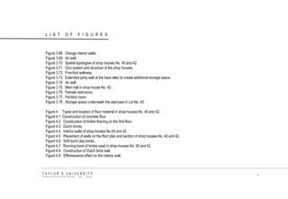 LIST OF FIGURES 
TAYLOR‟S UNIVERSITY 
SCHOOL OF ARCHITECTURE, BUILDING AND DESIGN 
x 
Figure 3.68 Orange interior walls. 
Figure 3.69 Air well. 
Figure 3.70 Spatial typologies of shop houses No. 40 and 42. 
Figure 3.71 Grid system and structure of the shop houses. 
Figure 3.72 Five-foot walkway. 
Figure 3.73 Extended party wall at the back alley to create additional storage space. 
Figure 3.74 Air well. 
Figure 3.75 Main hall in shop house No. 42. 
Figure 3.76 Female restrooms. 
Figure 3.77 Partition room. 
Figure 3.78 Storage space underneath the staircase in Lot No. 42. 
Figure 4 Types and location of floor material in shop houses No. 40 and 42. 
Figure 4.1 Construction of concrete floor. 
Figure 4.2 Construction of timber flooring on the first floor. 
Figure 4.3 Dutch bricks. 
Figure 4.4 Interior walls of shop houses No 40 and 42. 
Figure 4.5 Placement of walls on the floor plan and section of shop houses No. 40 and 42. 
Figure 4.6 Soft burnt clay bricks. 
Figure 4.7 Running bond of bricks used in shop houses No. 40 and 42. 
Figure 4.8 Construction of Dutch brick wall. 
Figure 4.9 Efflorescence effect on the interior wall. 
 