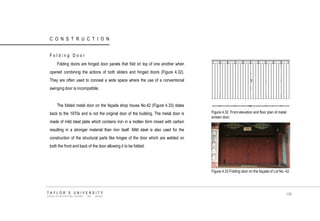 CONSTRUCTION Folding Door Folding doors are hinged door panels that fold on top of one another when opened combining the actions of both sliders and hinged doors (Figure 4.32). They are often used to conceal a wide space where the use of a conventional swinging door is incompatible. The folded metal door on the façade shop house No.42 (Figure 4.33) dates back to the 1970s and is not the original door of the building. The metal door is made of mild steel plate which contains iron in a molten form mixed with carbon resulting in a stronger material than iron itself. Mild steel is also used for the construction of the structural parts like hinges of the door which are welded on both the front and back of the door allowing it to be folded. Figure 4.32 Front elevation and floor plan of metal screen door. Figure 4.33 Folding door on the façade of Lot No. 42. TAYLOR‟S UNIVERSITY SCHOOL OF ARCHITECTURE, BUILDING AND DESIGN 106  