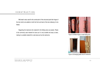 CONSTRUCTION 
Mild steel is also used for the construction of the structural parts like hinges of the door which are welded on both the front and back of the door allowing it to be folded. Regarding the restrooms the material for the folding doors are plastic. Plastic is the commonly used material for doors as it is very durable and easy to clean, making it a suitable material for a wet area such as the restrooms. Figure 4.34 Metal hinges on metal folding door. Figure 4.35 Swinging plastic door for restrooms. TAYLOR‟S UNIVERSITY SCHOOL OF ARCHITECTURE, BUILDING AND DESIGN 107  