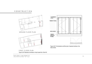 CONSTRUCTION Figure 4.39 Front elevation and floor plan of casement window in the shop houses. Figure 4.38 Placement of windows in shop houses No. 40 and 42. GROUND FLOOR PLAN FIRST FLOOR PLAN TAYLOR‟S UNIVERSITY SCHOOL OF ARCHITECTURE, BUILDING AND DESIGN 110  