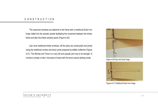 CONSTRUCTION 
The casement windows are attached to the frame with a traditional Dutch iron hinge nailed into the wooden panels facilitating the movement between the timber frame and also the timber window panel. (Figure 4.40) Like most traditional timber windows, all the parts are constructed and joined using the traditional mortice and tenon joints prepared by skilled craftsmen (Figure 4.41). The Mortise and Tenon is a very old and popular joint due to its strength. A mortise is simply a hole in the piece of wood with the tenon pieces slotting inside. Figure 4.40 Eye and hook hinge. Figure 4.41 Traditional Dutch iron hinge. TAYLOR‟S UNIVERSITY SCHOOL OF ARCHITECTURE, BUILDING AND DESIGN 111  