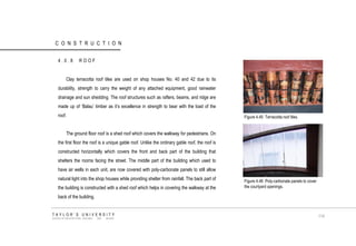 CONSTRUCTION 4.0.8 ROOF Clay terracotta roof tiles are used on shop houses No. 40 and 42 due to its durability, strength to carry the weight of any attached equipment, good rainwater drainage and sun shedding. The roof structures such as rafters, beams, and ridge are made up of „Balau‟ timber as it‟s excellence in strength to bear with the load of the roof. The ground floor roof is a shed roof which covers the walkway for pedestrians. On the first floor the roof is a unique gable roof. Unlike the ordinary gable roof, the roof is constructed horizontally which covers the front and back part of the building that shelters the rooms facing the street. The middle part of the building which used to have air wells in each unit, are now covered with poly-carbonate panels to still allow natural light into the shop houses while providing shelter from rainfall. The back part of the building is constructed with a shed roof which helps in covering the walkway at the back of the building. Figure 4.45 Terracotta roof tiles. Figure 4.46 Poly-carbonate panels to cover the courtyard openings. TAYLOR‟S UNIVERSITY SCHOOL OF ARCHITECTURE, BUILDING AND DESIGN 114  