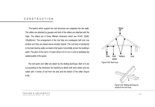 CONSTRUCTION 
The beams which support the roof structures are subjected into the walls. The rafters are attached by gussets and both of the rafters are attached with the ridge. The rafters are in three different dimension which are 47x43, 23x65, 125x85(mm). The arrangement of the roof tiles are overlapped half onto one another and they are placed above wooden boards. The roof load is transferred to the load bearing walls via beams that spans horizontally across the building‟s width. The pitch of the roof is 1/3 pitch which is 8:12 run in units to facilitates the spatial quality of the space. 
The roof purlin and rafter are attach by the slotting technique. Both of it are cut according to the dimension for matching to attach with each others and are nailed with 3 inches of nail from the side and the bottom of the rafter (Figure 4.49). Ridge Rafters Joist Wall plates Wall Figure 4.48 Roof truss. Figure 4.49 Slotting technique to construct the roof truss. 
TAYLOR‟S UNIVERSITY 
SCHOOL OF ARCHITECTURE, BUILDING AND DESIGN 
116  