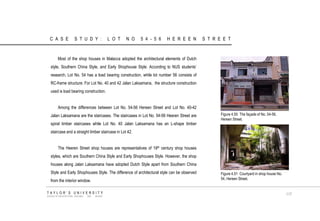 CASE STUDY: LOT NO 54-56 HEREEN STREET Most of the shop houses in Malacca adopted the architectural elements of Dutch style, Southern China Style, and Early Shophouse Style. According to NUS students‟ research, Lot No. 54 has a load bearing construction, while lot number 56 consists of RC-frame structure. For Lot No. 40 and 42 Jalan Laksamana, the structure construction used is load bearing construction. Among the differences between Lot No. 54-56 Hereen Street and Lot No. 40-42 Jalan Laksamana are the staircases. The staircases in Lot No. 54-56 Heeren Street are spiral timber staircases while Lot No. 40 Jalan Laksamana has an L-shape timber staircase and a straight timber staircase in Lot 42. The Heeren Street shop houses are representatives of 19th century shop houses styles, which are Southern China Style and Early Shophouses Style. However, the shop houses along Jalan Laksamana have adopted Dutch Style apart from Southern China Style and Early Shophouses Style. The difference of architectural style can be observed from the interior window. Figure 4.50 The façade of No. 54-56, Hereen Street. Figure 4.51 Courtyard in shop house No. 54, Hereen Street. TAYLOR‟S UNIVERSITY SCHOOL OF ARCHITECTURE, BUILDING AND DESIGN 117  