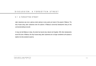 6.1 A FORGOTTEN STREET Jalan Laksamana was once a glorious street catering to every wants and needs of the people of Malacca. The shop houses along Jalan Laksamana were the epitome of Malacca‟s economical development being its first commercial building to be built. A rising city that Malacca is today, this street has become less relevant and forgotten. With other developments around the town of Malacca, the shop houses along Jalan Laksamana are no longer considered as the places to explore, but only as places to pass by. TAYLOR‟S UNIVERSITY SCHOOL OF ARCHITECTURE, BUILDING AND DESIGN 119 DISCUSSION: A FORGOTTEN STREET  