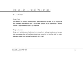 6.2 FACTORS Shopping Malls With the existing and multiplying number of shopping malls in Malacca they have taken over the function of the shop houses along Jalan Laksamana, being a one-stop-center for goods. They are more preferred to be visited compared to these heritage shop houses in this modern time. Foreign Business Icons Being a tourist spot, Malacca town has developed tremendously. Among the foreign icons development nearby to Jalan Laksamana are Casa del Rio, a five-star Mediterranean concept hotel and Hard Rock Café. The modern Malacca has adapted foreign identity without realizing the lost of its own. TAYLOR‟S UNIVERSITY SCHOOL OF ARCHITECTURE, BUILDING AND DESIGN 120 
DISCUSSION: A FORGOTTEN STREET  
