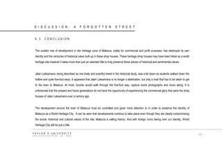 6.3 CONCLUSION The sudden rise of development in the heritage zone of Malacca, solely for commercial and profit purposes, has destroyed its own identity and the centuries of historical value built up in these shop houses. These heritage shop houses may have been listed as a world heritage site however it takes more than just an awarded title to truly preserve these pieces of historical and sentimental values. Jalan Laksamana, being described as one lively and eventful street in the historical study, was a let down as students walked down the hollow and quite five-foot ways. It appeared that Jalan Laksamana is no longer a destination, but only a road that has to be taken to get to the town to Malacca. At most, tourists would walk through the five-foot way, capture some photographs and move along. It is unfortunate that the present and future generations do not have the opportunity of experiencing the commercial glory that were the shop houses of Jalan Laksamana over a century ago. The development around the town of Malacca must be controlled and given more attention to in order to preserve the identity of Malacca as a World Heritage City. It can be seen that developments continue to take place even though they are clearly compromising the social, historical and cultural values of the site. Malacca is selling history. And with foreign icons taking over our identity, World Heritage City will be just a title. TAYLOR‟S UNIVERSITY SCHOOL OF ARCHITECTURE, BUILDING AND DESIGN 121 DISCUSSION: A FORGOTTEN STREET  