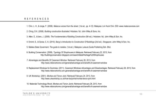 REFERENCES 1. Chin, L. H., & Jorge, F. (2006). Malacca voices from the street. (1st ed., pp. 4-12). Malaysia: Lim Huck Chin. DOI: www.malaccavoices.com 2. Ching, D.K. (2008). Building construction illustrated. Hoboken, NJ: John Wiley & Sons, Inc. 3. Allen, E., & Iano, J. (2009). The Fundamentals of Building Construction (5th ed.). Hoboken, NJ: John Wiley & Son, Inc. 4. Emmit, S., & Gorse, C, A. (2010), Baryy’s Introduction to Construction Of Buildings (2nd ed.). Singapore: John Wiley & Son, Inc. 5. Melaka State Goverment. The guide to melaka. (1st ed.). Malaysia: Leisure Guide Publishing Sdn. Bhd. 6. Building Conservation. (2008). Typology Of Shophouses in Malaysia. Retrieved February 22, 2013, from http://buildingconservation.blogspot.com/search/label/Heritage%20Shophouses 7. Advantages and Benefits Of Casement Window. Retrieved February 26, 2013, from http://www.reliancehome.com/general/advantage-and-benefit-of-casement-window 8. Replacement Windows for Dummies. (2011). Casement Windows Advantages and Disadvantages. Retrieved February 28, 2013, from http://www.reliancehome.com.general/advantage-and-benefit-of-casement-window 9. UK Workshop. (2001). Mortise and Tenon Joint. Retrieved February 24, 2013, from http://www.ukworkshop.co.uk/how-tos/joints/mortise-tenon-joint.html 10. Materials Technology Wood. Mortise and Tenon Joints. Retrieved February 28, 2013, from http://www.reliancehome.com/general/advantage-and-benefit-of-casement-window TAYLOR‟S UNIVERSITY SCHOOL OF ARCHITECTURE, BUILDING AND DESIGN 
122  