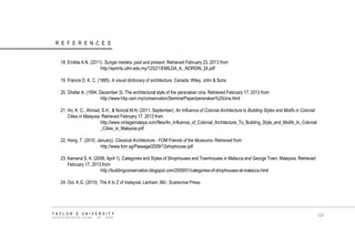REFERENCES 18. Emilda A.N. (2011). Sungei melaka- past and present. Retrieved February 23, 2013 from http://eprints.uitm.edu.my/1252/1/EMILDA_A._NORDIN_24.pdf 19. Francis D. K. C. (1995). A visual dictionary of architecture. Canada: Wiley, John & Sons. 20. Ghafar A. (1994, December 3). The architectural style of the peranakan cina. Retrieved February 17, 2013 from http://www.hbp.usm.my/conservation/SeminarPaper/peranakan%20cina.html 21. Ho, K. C., Ahmad, S.H., & Norizal M.N. (2011, September). An Influence of Colonial Architecture to Building Styles and Motifs in Colonial Cities in Malaysia. Retrieved February 17, 2013 from http://www.vintagemalaya.com/files/An_Influence_of_Colonial_Architecture_To_Building_Style_and_Motifs_In_Colonial _Cities_in_Malaysia.pdf 22. Hong, T. (2010, January). Classical Architecture - FOM Friends of the Museums. Retrieved from http://www.fom.sg/Passage/2009/12shophouse.pdf 23. Kamarul S. K. (2008, April 1). Categories and Styles of Shophouses and Townhouses in Malacca and George Town, Malaysia. Retrieved February 17, 2013 from http://buildingconservation.blogspot.com/2009/01/categories-of-shophouses-at-malacca.html 24. Ooi, K.G. (2010). The A to Z of malaysia. Lanham, Md.: Scarecrow Press. TAYLOR‟S UNIVERSITY SCHOOL OF ARCHITECTURE, BUILDING AND DESIGN 
124  