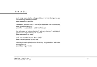 APPENDIX TAYLOR‟S UNIVERSITY SCHOOL OF ARCHITECTURE, BUILDING AND DESIGN Are the orange ceramic floor tiles on the ground floor and the timber flooring on the upper floor original design or altered by tenants? Answer: It is altered by the tenants. There is a back door which leads to a back alley. Is the back alley of the Laksamana shop houses connected to each other? Answer: Yes. It is supposed to be a back land for fire escape. What is the use of the front room (bedroom?), back rooms (bedrooms?), and the empty space near the L-shaped staircase on the first floor? Answer: It is depend on the tenants. Are the beam interlocked with each other or nailed? Answer: They are interlocked with each other. The beam pierced through the back room, Is the action an original intention of the builder or construction error? Answer: It is an original intention. 127  