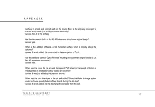 APPENDIX TAYLOR‟S UNIVERSITY SCHOOL OF ARCHITECTURE, BUILDING AND DESIGN 
Archway in a brick wall (Arched wall) on the ground floor. Is that archway once open to the next shop house (Lot No.38) or acts as décor only? 
Answer: Yes. It is the archway 
Are the staircases in both Lot No.40, 42 Laksamana shop house original design? 
Answer: yes. 
When is the addition of fascia, a flat horizontal surface which is directly above the columns? 
Answer: It is not added. It is constructed in the same period of Dutch. 
Are the additional cornice, „Cyma Reversa’ moulding and column an original design of Lot No. 40 Laksamana shophouse? 
Answer: Yes. 
When was the cover for the air well- transparent PVC sheet on framework of timber or metal painted or anodized or colour coated and covered? 
Answer: It was just added by the previous tenants. 
When was the rain downpipes in the air well added? Does the Water drainage system under the house goes to Malacca River directly during the old days? 
Answer: It is not added. It is the discharge the rainwater from the roof. 
128  