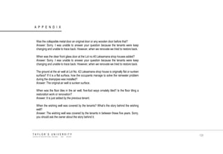 APPENDIX TAYLOR‟S UNIVERSITY SCHOOL OF ARCHITECTURE, BUILDING AND DESIGN Was the collapsible metal door an original door or any wooden door before that? Answer: Sorry. I was unable to answer your question because the tenants were keep changing and unable to trace back. However, when we renovate we tried to restore back. When was the clear front glass door at the Lot no.40 Laksamana shop houses added? Answer: Sorry. I was unable to answer your question because the tenants were keep changing and unable to trace back. However, when we renovate we tried to restore back. The ground at the air well at Lot No. 42 Laksamana shop house is originally flat or sunken surface? If it is a flat surface, how the occupants manage to solve the rainwater problem during the drainpipes was installed? Answer: The original air well is sunken surface. When was the floor tiles in the air well, five-foot ways ornately tiled? Is the floor tiling a restoration work or renovation? Answer: It is just added by the previous tenant. When the wishing well was covered by the tenants? What‟s the story behind the wishing well? Answer: The wishing well was covered by the tenants in between these five years. Sorry, you should ask the owner about the story behind it. 129  